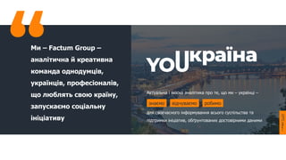 Ми – Factum Group –
аналітична й креативна
команда однодумців,
українців, професіоналів,
що люблять свою країну,
запускаємо соціальну
ініціативу
Актуальна і якісна аналітика про те, що ми – українці –
для своєчасного інформування всього суспільства та
підтримки ініціатив, обґрунтованих достовірними даними
знаємо відчуваємо робимо
 
