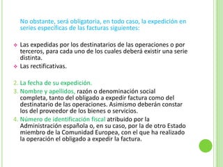 Las rectificativas.2. La fecha de su expedición.3. Nombre y apellidos, razón o denominación social completa, tanto del obligado a expedir factura como del destinatario de las operaciones. Asimismo deberán constar los del proveedor de los bienes o servicios.4. Número de identificación fiscal atribuido por la Administración española o, en su caso, por la de otro Estado miembro de la Comunidad Europea, con el que ha realizado la operación el obligado a expedir la factura.