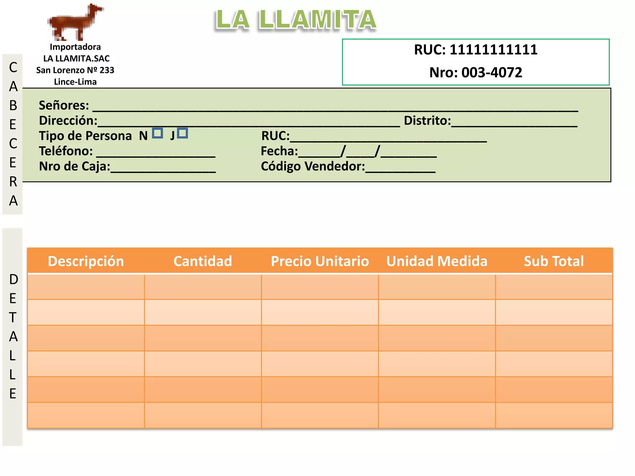 Importadora                                          RUC: 11111111111
      LA LLAMITA.SAC
C   San Lorenzo Nº 233                                        Nro: 003-4072
        Lince-Lima
A        433-3333
B   Señores: _____________________________________________________________________
E   Dirección:___________________________________________ Distrito:__________________
    Tipo de Persona N    J           RUC:____________________________
C   Teléfono: _________________      Fecha:______/____/________
E   Nro de Caja:_______________      Código Vendedor:__________
R
A


      Descripción        Cantidad     Precio Unitario   Unidad Medida       Sub Total
D
E
T
A
L
L
E
 