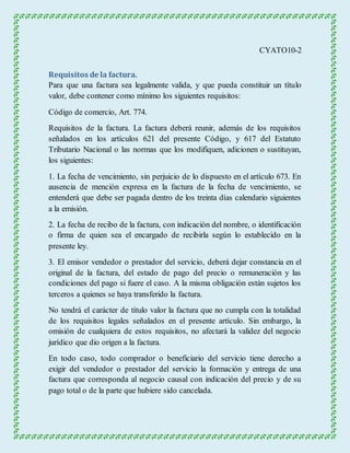 CYATO10-2 
Requisitos de la factura. 
Para que una factura sea legalmente valida, y que pueda constituir un título 
valor, debe contener como mínimo los siguientes requisitos: 
Código de comercio, Art. 774. 
Requisitos de la factura. La factura deberá reunir, además de los requisitos 
señalados en los artículos 621 del presente Código, y 617 del Estatuto 
Tributario Nacional o las normas que los modifiquen, adicionen o sustituyan, 
los siguientes: 
1. La fecha de vencimiento, sin perjuicio de lo dispuesto en el artículo 673. En 
ausencia de mención expresa en la factura de la fecha de vencimiento, se 
entenderá que debe ser pagada dentro de los treinta días calendario siguientes 
a la emisión. 
2. La fecha de recibo de la factura, con indicación del nombre, o identificación 
o firma de quien sea el encargado de recibirla según lo establecido en la 
presente ley. 
3. El emisor vendedor o prestador del servicio, deberá dejar constancia en el 
original de la factura, del estado de pago del precio o remuneración y las 
condiciones del pago si fuere el caso. A la misma obligación están sujetos los 
terceros a quienes se haya transferido la factura. 
No tendrá el carácter de título valor la factura que no cumpla con la totalidad 
de los requisitos legales señalados en el presente artículo. Sin embargo, la 
omisión de cualquiera de estos requisitos, no afectará la validez del negocio 
jurídico que dio origen a la factura. 
En todo caso, todo comprador o beneficiario del servicio tiene derecho a 
exigir del vendedor o prestador del servicio la formación y entrega de una 
factura que corresponda al negocio causal con indicación del precio y de su 
pago total o de la parte que hubiere sido cancelada. 
 