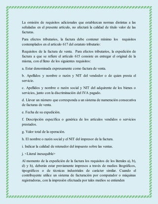 La omisión de requisitos adicionales que establezcan normas distintas a las 
señaladas en el presente artículo, no afectará la calidad de título valor de las 
facturas. 
Para efectos tributarios, la factura debe contener mínimo los requisitos 
contemplados en el artículo 617 del estatuto tributario: 
Requisitos de la factura de venta. Para efectos tributarios, la expedición de 
factura a que se refiere el artículo 615 consiste en entregar el original de la 
misma, con el lleno de los siguientes requisitos: 
a. Estar denominada expresamente como factura de venta. 
b. Apellidos y nombre o razón y NIT del vendedor o de quien presta el 
servicio. 
c. Apellidos y nombre o razón social y NIT del adquirente de los bienes o 
servicios, junto con la discriminación del IVA pagado. 
d. Llevar un número que corresponda a un sistema de numeración consecutiva 
de facturas de venta. 
e. Fecha de su expedición. 
f. Descripción específica o genérica de los artículos vendidos o servicios 
prestados. 
g. Valor total de la operación. 
h. El nombre o razón social y el NIT del impresor de la factura. 
i. Indicar la calidad de retenedor del impuesto sobre las ventas. 
j. <Literal inexequible> 
Al momento de la expedición de la factura los requisitos de los literales a), b), 
d) y h), deberán estar previamente impresos a través de medios litográficos, 
tipográficos o de técnicas industriales de carácter similar. Cuando el 
contribuyente utilice un sistema de facturación por computador o máquinas 
registradoras, con la impresión efectuada por tales medios se entienden 
 