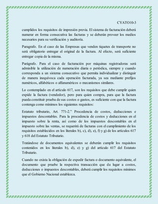 CYATO10-3 
cumplidos los requisitos de impresión previa. El sistema de facturación deberá 
numerar en forma consecutiva las facturas y se deberán proveer los medios 
necesarios para su verificación y auditoría. 
Paragrafo. En el caso de las Empresas que venden tiquetes de transporte no 
será obligatorio entregar el original de la factura. Al efecto, será suficiente 
entregar copia de la misma. 
Parágrafo. Para el caso de facturación por máquinas registradoras será 
admisible la utilización de numeración diaria o periódica, siempre y cuando 
corresponda a un sistema consecutivo que permita individualizar y distinguir 
de manera inequívoca cada operación facturada, ya sea mediante prefijos 
numéricos, alfabéticos o alfanuméricos o mecanismos similares. 
Lo contemplado en el artículo 617, son los requisitos que debe cumplir quien 
expide la factura (vendedor), pero para quien compra, para que la factura 
pueda constituir prueba de sus costos o gastos, es suficiente con que la factura 
contenga como mínimos los siguientes requisitos: 
Estatuto tributario, Art. 771-2.” Procedencia de costos, deducciones e 
impuestos descontables. Para la procedencia de costos y deducciones en el 
impuesto sobre la renta, así como de los impuestos descontables en el 
impuesto sobre las ventas, se requerirá de facturas con el cumplimiento de los 
requisitos establecidos en los literales b), c), d), e), f) y g) de los artículos 617 
y 618 del Estatuto Tributario. 
Tratándose de documentos equivalentes se deberán cumplir los requisitos 
contenidos en los literales b), d), e) y g) del artículo 617 del Estatuto 
Tributario. 
Cuando no exista la obligación de expedir factura o documento equivalente, el 
documento que pruebe la respectiva transacción que da lugar a costos, 
deducciones o impuestos descontables, deberá cumplir los requisitos mínimos 
que el Gobierno Nacional establezca. 
 