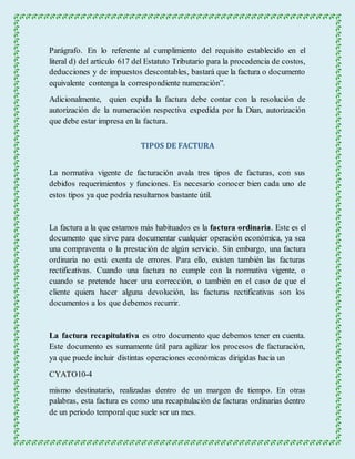 Parágrafo. En lo referente al cumplimiento del requisito establecido en el 
literal d) del artículo 617 del Estatuto Tributario para la procedencia de costos, 
deducciones y de impuestos descontables, bastará que la factura o documento 
equivalente contenga la correspondiente numeración”. 
Adicionalmente, quien expida la factura debe contar con la resolución de 
autorización de la numeración respectiva expedida por la Dian, autorización 
que debe estar impresa en la factura. 
TIPOS DE FACTURA 
La normativa vigente de facturación avala tres tipos de facturas, con sus 
debidos requerimientos y funciones. Es necesario conocer bien cada uno de 
estos tipos ya que podría resultarnos bastante útil. 
La factura a la que estamos más habituados es la factura ordinaria. Este es el 
documento que sirve para documentar cualquier operación económica, ya sea 
una compraventa o la prestación de algún servicio. Sin embargo, una factura 
ordinaria no está exenta de errores. Para ello, existen también las facturas 
rectificativas. Cuando una factura no cumple con la normativa vigente, o 
cuando se pretende hacer una corrección, o también en el caso de que el 
cliente quiera hacer alguna devolución, las facturas rectificativas son los 
documentos a los que debemos recurrir. 
La factura recapitulativa es otro documento que debemos tener en cuenta. 
Este documento es sumamente útil para agilizar los procesos de facturación, 
ya que puede incluir distintas operaciones económicas dirigidas hacia un 
CYATO10-4 
mismo destinatario, realizadas dentro de un margen de tiempo. En otras 
palabras, esta factura es como una recapitulación de facturas ordinarias dentro 
de un periodo temporal que suele ser un mes. 
 