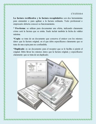 CYATO10-4 
La factura rectificativa y la factura recapitulativa son dos herramientas 
para enmendar o para agilizar a la factura ordinaria. Todo profesional o 
empresario debería conocer su funcionamiento. 
* Pro-forma: se utilizan para documentar una oferta, indicando claramente 
cómo será la factura que se emita. Suele incluir también la fecha de validez 
máxima. 
*Copia: se trata de un documento que conserva el emisor con los mismos 
datos que la factura original, en el que debe especificarse claramente que se 
trata de una copia para no confundirla. 
*Duplicado: es un documento para el receptor que se le facilita si pierde el 
original. Debe llevar los mismos datos que la factura original, y especificarse 
claramente que se trata de un duplicado. 
 