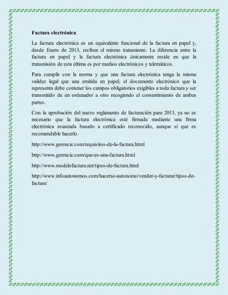 Factura electrónica 
La factura electrónica es un equivalente funcional de la factura en papel y, 
desde Enero de 2013, reciben el mismo tratamiento. La diferencia entre la 
factura en papel y la factura electrónica únicamente reside en que la 
transmisión de esta última es por medios electrónicos y telemáticos. 
Para cumplir con la norma y que una factura electrónica tenga la misma 
validez legal que una emitida en papel, el documento electrónico que la 
representa debe contener los campos obligatorios exigibles a toda factura y ser 
transmitido de un ordenador a otro recogiendo el consentimiento de ambas 
partes. 
Con la aprobación del nuevo reglamento de facturación para 2013, ya no es 
necesario que la factura electrónica esté firmada mediante una firma 
electrónica avanzada basado a certificado reconocido, aunque sí que es 
recomendable hacerlo. 
http://www.gerencie.com/requisitos-de-la-factura.html 
http://www.gerencie.com/que-es-una-factura.html 
http://www.modelofactura.net/tipos-de-factura.html 
http://www.infoautonomos.com/hacerse-autonomo/vender-y-facturar/tipos-de-factura/ 
