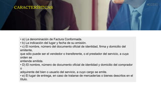 • a) La denominación de Factura Conformada.
• b) La indicación del lugar y fecha de su emisión.
• c) El nombre, número del documento oficial de identidad, firma y domicilio del
emitente,
que sólo puede ser el vendedor o transferente, o el prestador del servicio, a cuya
orden se
entiende emitida.
• D) El nombre, número de documento oficial de identidad y domicilio del comprador
o
adquirente del bien o usuario del servicio, a cuyo cargo se emite.
• e) El lugar de entrega, en caso de tratarse de mercaderías o bienes descritos en el
título.
CARACTERÍSTICAS
 