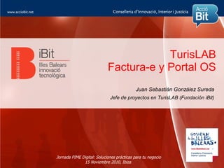 TurisLAB
                            Factura-e y Portal OS
                                            Juan Sebastián González Sureda
                             Jefe de proyectos en TurisLAB (Fundación iBit)




Jornada PIME Digital: Soluciones prácticas para tu negocio
              15 Noviembre 2010, Ibiza
 