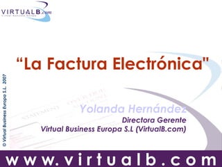 “La Factura Electrónicaquot;
© Virtual Business Europa S.L. 2007




                                                    Yolanda Hernández
                                                                Directora Gerente
                                         Virtual Business Europa S.L (VirtualB.com)



                         w w w. v i r t u a l b . c o m