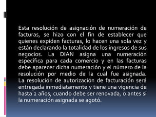 Esta resolución de asignación de numeración de
facturas, se hizo con el fin de establecer que
quienes expiden facturas, lo hacen una sola vez y
están declarando la totalidad de los ingresos de sus
negocios. La DIAN asigna una numeración
específica para cada comercio y en las facturas
debe aparecer dicha numeración y el número de la
resolución por medio de la cual fue asignada.
La resolución de autorización de facturación será
entregada inmediatamente y tiene una vigencia de
hasta 2 años, cuando debe ser renovada, o antes si
la numeración asignada se agotó.

 