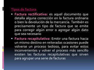 Tipos de factura
 Factura rectificativa: es aquel documento que
detalla alguna corrección en la factura ordinaria
o bien la devolución de la mercancía. También es
precisamente un tipo de factura que se emite
para corregir algún error o agregar algún dato
que sea necesario
 Factura recapitulativa: Emitir una factura hacia
un mismo destino en reiteradas ocasiones puede
volverse un proceso tedioso, para evitar estos
inconvenientes y volver el proceso más sencillo
existen las facturas recapitulativas que sirven
para agrupar una serie de facturas

 