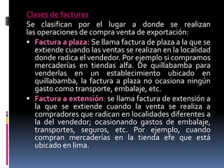 Clases de facturas
Se clasifican por el lugar a donde se realizan
las operaciones de compra venta de exportación:
 Factura a plaza: Se llama factura de plaza a la que se
extiende cuando las ventas se realizan en la localidad
donde radica el vendedor. Por ejemplo si compramos
mercaderías en tiendas alfa. De quillabamba para
venderlas en un establecimiento ubicado en
quillabamba, la factura a plaza no ocasiona ningún
gasto como transporte, embalaje, etc.
 Factura a extensión: se llama factura de extensión a
la que se extiende cuando la venta se realiza a
compradores que radican en localidades diferentes a
la del vendedor; ocasionando gastos de embalaje,
transportes, seguros, etc. Por ejemplo, cuando
compran mercaderías en la tienda efe que está
ubicado en lima.

 