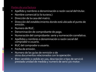 Partes de una factura
 Apellido y nombres o denominación o razón social del titular.
 Nombre comercial (si lo tuviera.)
 Dirección de la casa del matriz.
 Dirección del establecimiento donde está ubicado el punto de
emisión.
 Numero de RUC.
 Denominación de comprobante de pago.
 Numeración del comprobante: serie y numeración correlativa.
 Apellidos y nombres o denominación o razón social del
comprador o usuario.
 RUC del comprador o usuario.
 Fecha de emisión.
 Numero de las guías de remisión o de
otros documentos relacionados con la operación.
 Bien vendido o cedido en uso, descripción o tipo de servició
prestado unidad de medida y numero de serio y/o motor.

 