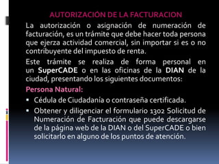 AUTORIZACIÓN DE LA FACTURACION
La autorización o asignación de numeración de
facturación, es un trámite que debe hacer toda persona
que ejerza actividad comercial, sin importar si es o no
contribuyente del impuesto de renta.
Este trámite se realiza de forma personal en
un SuperCADE o en las oficinas de la DIAN de la
ciudad, presentando los siguientes documentos:
Persona Natural:
 Cédula de Ciudadanía o contraseña certificada.
 Obtener y diligenciar el formulario 1302 Solicitud de
Numeración de Facturación que puede descargarse
de la página web de la DIAN o del SuperCADE o bien
solicitarlo en alguno de los puntos de atención.

 