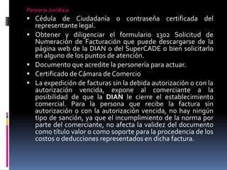 Persona Jurídica:

 Cédula de Ciudadanía o contraseña certificada del






representante legal.
Obtener y diligenciar el formulario 1302 Solicitud de
Numeración de Facturación que puede descargarse de la
página web de la DIAN o del SuperCADE o bien solicitarlo
en alguno de los puntos de atención.
Documento que acredite la personería para actuar.
Certificado de Cámara de Comercio
La expedición de facturas sin la debida autorización o con la
autorización vencida, expone al comerciante a la
posibilidad de que la DIAN le cierre el establecimiento
comercial. Para la persona que recibe la factura sin
autorización o con la autorización vencida, no hay ningún
tipo de sanción, ya que el incumplimiento de la norma por
parte del comerciante, no afecta la validez del documento
como título valor o como soporte para la procedencia de los
costos o deducciones representados en dicha factura.

 