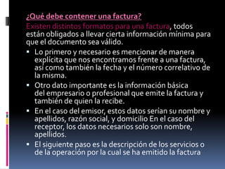 ¿Qué debe contener una factura?
Existen distintos formatos para una factura, todos
están obligados a llevar cierta información mínima para
que el documento sea válido.
 Lo primero y necesario es mencionar de manera
explícita que nos encontramos frente a una factura,
así como también la fecha y el número correlativo de
la misma.
 Otro dato importante es la información básica
del empresario o profesional que emite la factura y
también de quien la recibe.
 En el caso del emisor, estos datos serían su nombre y
apellidos, razón social, y domicilio En el caso del
receptor, los datos necesarios solo son nombre,
apellidos.
 El siguiente paso es la descripción de los servicios o
de la operación por la cual se ha emitido la factura

 