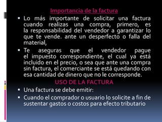 






Importancia de la factura
Lo más importante de solicitar una factura
cuando realizas una compra, primero, es
la responsabilidad del vendedor a garantizar lo
que te vende. ante un desperfecto o falla del
material,
Te aseguras que el vendedor pague
el impuesto correspondiente, el cual ya está
incluido en el precio, o sea que ante una compra
sin factura, el comerciante se está quedando con
esa cantidad de dinero que no le corresponde.
USO DE LA FACTURA
Una factura se debe emitir:
Cuando el comprador o usuario lo solicite a fin de
sustentar gastos o costos para efecto tributario

 