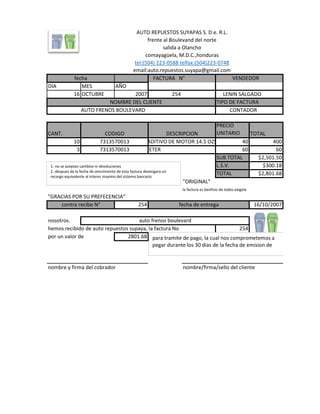 fecha FACTURA N° VENDEDOR
DIA MES AÑO
16 OCTUBRE 2007 254 LENIN SALGADO
NOMBRE DEL CLIENTE TIPO DE FACTURA
AUTO FRENOS BOULEVARD CONTADOR
CANT.
PRECIO
UNITARIO TOTAL
10 40 400
3 ETER 60 60
SUB TOTAL $2,501.50
L.S.V. $300.18
TOTAL $2,801.68
"ORIGINAL"
la factura es benficio de todos.exigela
"GRACIAS POR SU PREFECENCIA"
254 16/10/2007
nosotros.
hemos recibido de auto repuestos supaya, la factura No 254
por un valor de 2801.68
nombre y firma del cobrador nombre/firma/sello del cliente
AUTO REPUESTOS SUYAPAS S. D.e. R.L.
comayagüela, M.D.C.,honduras
tel:(504) 223-0588 telfax:(504)223-0748
email:auto.repuestos.suyapa@gmail.com
CODIGO DESCRIPCION
contra recibo N° fecha de entrega
auto frenos boulevard
frente al Boulevand del norte
salida a Olancho
7313570013
7313570013
ADITIVO DE MOTOR 14.5 OZS
1.-no se aceptan cambios ni devoluciones
2.-despues de la fecha de vencimiento de esta factura devengara un
recargo equivalente al interes maximo del sistema bancario
para tramite de pago, la cual nos comprometemos a
pegar durante los 30 dias de la fecha de emision de
 