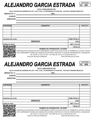 FACTURA

A

001

R,F,C, GAEA-901219-7V6
CALLE. ESTADO DE GUERRERO NO. EXT. 15 INT. 6 COL. LA PROVIDENCIA CP 07550 DEL. GUSTAVO A MADERO MEXICO DF.

MEXICO D.F. A

RFC:

CLIENTE
DIRECCION

CANTIDAD

CONCEPTO

IMPORTE

SUB-TOTAL $

CANTIDAD CON LETRA

SERVICIO

IVA $
RET. I.V.A. $

FORMA DE PAGO

TOTAL $
NUMERO DE APROBACION 25142840
LA REPRODUCCION APOCRIFA DE ESTE COMPROBANTE CONSTITUYE UN DELITO EN LOS TERMINOS DE LAS DISP. FISCALES
ESTE COMPROBANTE TENDRA UNA VIGENCIA DE DOS AÑOS A PARTIR DE LA FECHA DE APROBACION DE LA ASIGNACION
DE FOLIOS LA CUAL ES DEL 1 DE JUNIO DEL 2013 AL 31 DE MAYO DEL 2015
PAGO EN UNA SOLA EXHIBICION

EFECTOS FISCALES AL PAGO

FACTURA

A

002

R,F,C, GAEA-901219-7V6
CALLE. ESTADO DE GUERRERO NO. EXT. 15 INT. 6 COL. LA PROVIDENCIA CP 07550 DEL. GUSTAVO A MADERO MEXICO DF.

MEXICO D.F. A

RFC:

CLIENTE
DIRECCION

CANTIDAD

CONCEPTO

IMPORTE

SUB-TOTAL $

CANTIDAD CON LETRA

SERVICIO

IVA $
RET. I.V.A. $

FORMA DE PAGO

TOTAL $
NUMERO DE APROBACION 25142840
LA REPRODUCCION APOCRIFA DE ESTE COMPROBANTE CONSTITUYE UN DELITO EN LOS TERMINOS DE LAS DISP. FISCALES
ESTE COMPROBANTE TENDRA UNA VIGENCIA DE DOS AÑOS A PARTIR DE LA FECHA DE APROBACION DE LA ASIGNACION
DE FOLIOS LA CUAL ES DEL 1 DE JUNIO DEL 2013 AL 31 DE MAYO DEL 2015
PAGO EN UNA SOLA EXHIBICION

EFECTOS FISCALES AL PAGO

 
