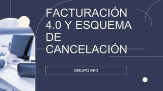 FACTURACIÓN
4.0 Y ESQUEMA
DE
CANCELACIÓN
GRUPO EFD
 