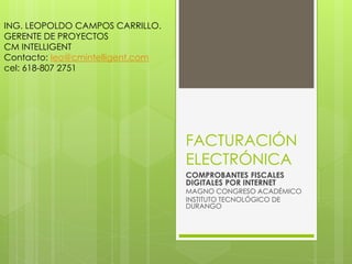 FACTURACIÓN
ELECTRÓNICA
COMPROBANTES FISCALES
DIGITALES POR INTERNET
MAGNO CONGRESO ACADÉMICO
INSTITUTO TECNOLÓGICO DE
DURANGO
ING. LEOPOLDO CAMPOS CARRILLO.
GERENTE DE PROYECTOS
CM INTELLIGENT
Contacto: leo@cmintelligent.com
cel: 618-807 2751
 