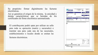 Su propósito: firmar digitalmente las facturas 
electrónicas. 
Asi se garantiza el origen de la misma, la unicidad y 
demás características que se heredan de los 
certificados de firma electrónica automatizada. 
El contribuyente podrá optar por utilizar un sello 
para toda su operación (matriz y sucursales) o 
tramitar una para cada una de las sucursales, 
establecimientos o locales donde se emitan las 
facturas electrónicas. 
 