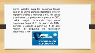 • Como facilidad para las personas físicas 
que en el último ejercicio declarado tuvieron 
ingresos iguales o menores a 500 mil pesos 
y emitieron comprobantes impresos o CFD, 
podrán seguir facturando bajo estos 
esquemas hasta el 31 de marzo de 2014, 
siempre y cuando a partir del 1 de abril 
migren al esquema de facturación 
electrónica CFDI. 
 