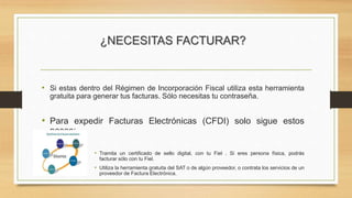 ¿NECESITAS FACTURAR? 
• Si estas dentro del Régimen de Incorporación Fiscal utiliza esta herramienta 
gratuita para generar tus facturas. Sólo necesitas tu contraseña. 
• Para expedir Facturas Electrónicas (CFDI) solo sigue estos 
pasos: 
• Tramita un certificado de sello digital, con tu Fiel . Si eres persona física, podrás 
facturar sólo con tu Fiel. 
• Utiliza la herramienta gratuita del SAT o de algún proveedor, o contrata los servicios de un 
proveedor de Factura Electrónica. 
 