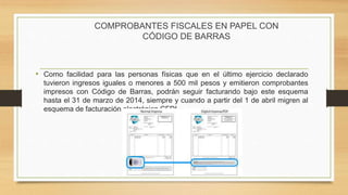 COMPROBANTES FISCALES EN PAPEL CON 
CÓDIGO DE BARRAS 
• Como facilidad para las personas físicas que en el último ejercicio declarado 
tuvieron ingresos iguales o menores a 500 mil pesos y emitieron comprobantes 
impresos con Código de Barras, podrán seguir facturando bajo este esquema 
hasta el 31 de marzo de 2014, siempre y cuando a partir del 1 de abril migren al 
esquema de facturación electrónica CFDI. 
 