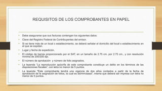 REQUISITOS DE LOS COMPROBANTES EN PAPEL 
• Debe asegurarse que sus facturas contengan los siguientes datos: 
• Clave del Registro Federal de Contribuyentes del emisor. 
• Si se tiene más de un local o establecimiento, se deberá señalar el domicilio del local o establecimiento en 
el que se expidan. 
• Lugar y fecha de expedición. 
• El código de barras proporcionado por el SAT, en un tamaño de 2.75 cm. por 2.75 cm., y con resolución 
mínima de 200/200 dpi. 
• El número de aprobación y número de folio asignados. 
• La leyenda “La reproducción apócrifa de este comprobante constituye un delito en los términos de las 
disposiciones fiscales”, con letra no menor de 5 puntos. 
• La leyenda "Este comprobante tendrá una vigencia de dos años contados a partir de la fecha de 
aprobación de la asignación de folios, la cual es dd/mm/aaaa", misma que deberá ser impresa con letra no 
menor de 5 puntos. 
 