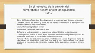 En el momento de la emisión del 
comprobante deberá anotar los siguientes 
datos: 
• Clave del Registro Federal de Contribuyentes de la persona a favor de quien se expida. 
• Cantidad, unidad de medida y clase de los bienes o mercancías o descripción del 
servicio o del uso o goce que amparen. 
• Valor unitario consignado en número 
• Importe total consignado en número o letra. 
• Señalar si la contraprestación se paga en una sola exhibición o en parcialidades. 
• Cuando proceda, indicar el monto de los impuestos trasladados desglosados por tasa de 
impuesto y, en su caso, el monto de los impuestos retenidos. 
• Número y fecha del documento aduanero, tratándose de ventas de primera mano de 
mercancías de importación (sólo será aplicable a los contribuyentes que hayan 
efectuado la importación de mercancías respecto de las que realicen ventas de primera 
mano). 
 