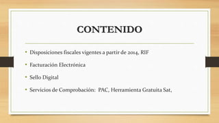 CONTENIDO 
• Disposiciones fiscales vigentes a partir de 2014, RIF 
• Facturación Electrónica 
• Sello Digital 
• Servicios de Comprobación: PAC, Herramienta Gratuita Sat, 
 