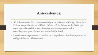 Antecedentes: 
• El 1 de enero del 2011, entraron en vigor las reformas al Código Fiscal de la 
Federación publicadas en el Diario Oficial el 7 de diciembre del 2009, que 
contemplan la modificación a los esquemas con que cuentan los 
contribuyentes para efectuar su comprobación fiscal. 
• Uno de estos esquemas es la emisión de comprobantes fiscales impresos con 
código de barras bidimensional. 
 