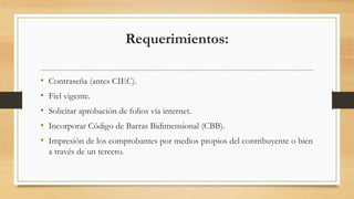Requerimientos: 
• Contraseña (antes CIEC). 
• Fiel vigente. 
• Solicitar aprobación de folios vía internet. 
• Incorporar Código de Barras Bidimensional (CBB). 
• Impresión de los comprobantes por medios propios del contribuyente o bien 
a través de un tercero. 
 