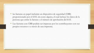 • las facturas en papel incluirán un dispositivo de seguridad (CBB) 
proporcionado por el SAT, sin costo alguno, el cual incluye los datos de la 
persona que emite la factura y el número de aprobación del SAT. 
• Las facturas con CBB podrán ser impresas por los contribuyentes con sus 
propios recursos o a través de una imprenta. 
 