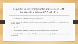 Requisitos de los comprobantes impresos con CBB: 
De acuerdo al artículo 29-A del CFF: 
• 
1. Clave del Registro Federal de Contribuyentes del emisor. 
• 
2. Si se tiene más de un local o establecimiento, se deberá señalar el domicilio del local o establecimiento en 
el que se expidan. 
• 
3. Lugar y fecha de expedición. 
• 
4. Clave del Registro Federal de Contribuyente de la persona a favor de quien se expida. 
• 
5. Cantidad, unidad de medida y clase de los bienes o mercancías o descripción del servicio o del uso o goce 
que amparen. 
 