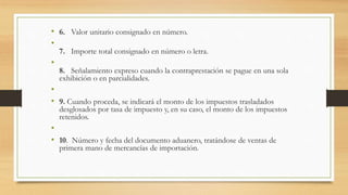 • 6. Valor unitario consignado en número. 
• 
7. Importe total consignado en número o letra. 
• 
8. Señalamiento expreso cuando la contraprestación se pague en una sola 
exhibición o en parcialidades. 
• 
• 9. Cuando proceda, se indicará el monto de los impuestos trasladados 
desglosados por tasa de impuesto y, en su caso, el monto de los impuestos 
retenidos. 
• 
• 10. Número y fecha del documento aduanero, tratándose de ventas de 
primera mano de mercancías de importación. 
 