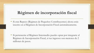 Régimen de incorporación fiscal 
• Si eras Repeco (Régimen de Pequeños Contribuyentes) ahora estás 
inscrito en el Régimen de Incorporación Fiscal automáticamente. 
• Si pertenecías al Régimen Intermedio puedes optar por integrarte al 
Régimen de Incorporación Fiscal, si tus ingresos son menores de 2 
millones de pesos. 
 