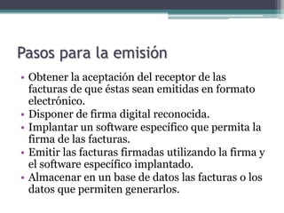 Pasos para la emisión
• Obtener la aceptación del receptor de las
  facturas de que éstas sean emitidas en formato
  electrónico.
• Disponer de firma digital reconocida.
• Implantar un software específico que permita la
  firma de las facturas.
• Emitir las facturas firmadas utilizando la firma y
  el software específico implantado.
• Almacenar en un base de datos las facturas o los
  datos que permiten generarlos.
 