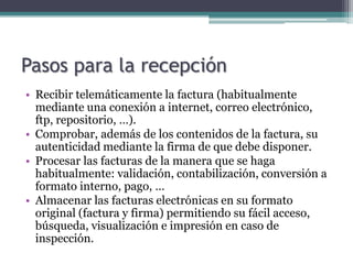 Pasos para la recepción
• Recibir telemáticamente la factura (habitualmente
  mediante una conexión a internet, correo electrónico,
  ftp, repositorio, …).
• Comprobar, además de los contenidos de la factura, su
  autenticidad mediante la firma de que debe disponer.
• Procesar las facturas de la manera que se haga
  habitualmente: validación, contabilización, conversión a
  formato interno, pago, …
• Almacenar las facturas electrónicas en su formato
  original (factura y firma) permitiendo su fácil acceso,
  búsqueda, visualización e impresión en caso de
  inspección.
 