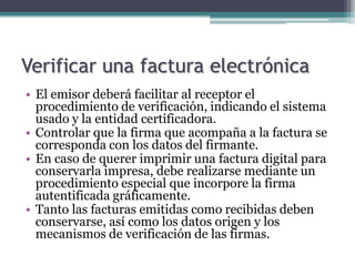 Verificar una factura electrónica
• El emisor deberá facilitar al receptor el
  procedimiento de verificación, indicando el sistema
  usado y la entidad certificadora.
• Controlar que la firma que acompaña a la factura se
  corresponda con los datos del firmante.
• En caso de querer imprimir una factura digital para
  conservarla impresa, debe realizarse mediante un
  procedimiento especial que incorpore la firma
  autentificada gráficamente.
• Tanto las facturas emitidas como recibidas deben
  conservarse, así como los datos origen y los
  mecanismos de verificación de las firmas.
 
