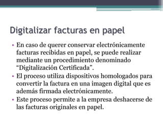 Digitalizar facturas en papel
• En caso de querer conservar electrónicamente
  facturas recibidas en papel, se puede realizar
  mediante un procedimiento denominado
  “Digitalización Certificada”.
• El proceso utiliza dispositivos homologados para
  convertir la factura en una imagen digital que es
  además firmada electrónicamente.
• Este proceso permite a la empresa deshacerse de
  las facturas originales en papel.
 