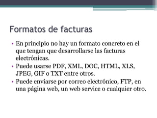 Formatos de facturas
• En principio no hay un formato concreto en el
  que tengan que desarrollarse las facturas
  electrónicas.
• Puede usarse PDF, XML, DOC, HTML, XLS,
  JPEG, GIF o TXT entre otros.
• Puede enviarse por correo electrónico, FTP, en
  una página web, un web service o cualquier otro.
 