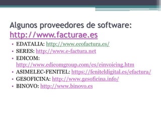 Algunos proveedores de software:
http://www.facturae.es
• EDATALIA: http://www.ecofactura.es/
• SERES: http://www.e-factura.net
• EDICOM:
  http://www.edicomgroup.com/es/einvoicing.htm
• ASIMELEC-FENITEL: https://feniteldigital.es/efactura/
• GESOFICINA: http://www.gesoficina.info/
• BINOVO: http://www.binovo.es
 