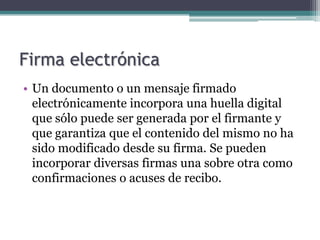 Firma electrónica
• Un documento o un mensaje firmado
  electrónicamente incorpora una huella digital
  que sólo puede ser generada por el firmante y
  que garantiza que el contenido del mismo no ha
  sido modificado desde su firma. Se pueden
  incorporar diversas firmas una sobre otra como
  confirmaciones o acuses de recibo.
 