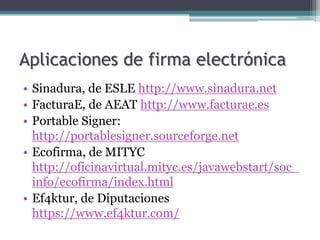 Aplicaciones de firma electrónica
• Sinadura, de ESLE http://www.sinadura.net
• FacturaE, de AEAT http://www.facturae.es
• Portable Signer:
  http://portablesigner.sourceforge.net
• Ecofirma, de MITYC
  http://oficinavirtual.mityc.es/javawebstart/soc_
  info/ecofirma/index.html
• Ef4ktur, de Diputaciones
  https://www.ef4ktur.com/
 