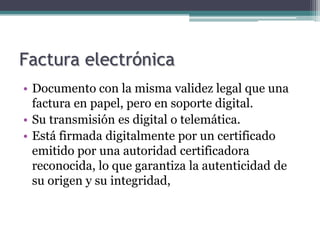 Factura electrónica
• Documento con la misma validez legal que una
  factura en papel, pero en soporte digital.
• Su transmisión es digital o telemática.
• Está firmada digitalmente por un certificado
  emitido por una autoridad certificadora
  reconocida, lo que garantiza la autenticidad de
  su origen y su integridad,
 