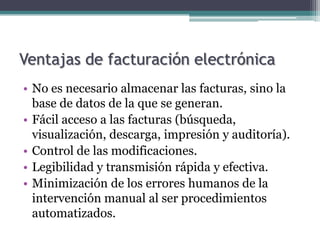 Ventajas de facturación electrónica
• No es necesario almacenar las facturas, sino la
  base de datos de la que se generan.
• Fácil acceso a las facturas (búsqueda,
  visualización, descarga, impresión y auditoría).
• Control de las modificaciones.
• Legibilidad y transmisión rápida y efectiva.
• Minimización de los errores humanos de la
  intervención manual al ser procedimientos
  automatizados.
 