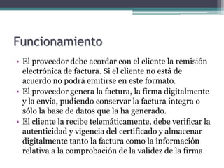 Funcionamiento
• El proveedor debe acordar con el cliente la remisión
  electrónica de factura. Si el cliente no está de
  acuerdo no podrá emitirse en este formato.
• El proveedor genera la factura, la firma digitalmente
  y la envía, pudiendo conservar la factura íntegra o
  sólo la base de datos que la ha generado.
• El cliente la recibe telemáticamente, debe verificar la
  autenticidad y vigencia del certificado y almacenar
  digitalmente tanto la factura como la información
  relativa a la comprobación de la validez de la firma.
 