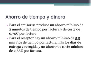 Ahorro de tiempo y dinero
• Para el emisor se produce un ahorro mínimo de
  2 minutos de tiempo por factura y de coste de
  0,70€ por factura.
• Para el receptor hay un ahorro mínimo de 5,5
  minutos de tiempo por factura más los días de
  entrega y recogida y un ahorro de coste mínimo
  de 2,66€ por factura.
 