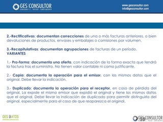2.-Rectificativas: documentan correcciones de una o más facturas anteriores, o bien
devoluciones de productos, envases y embalajes o comisiones por volumen.

3.-Recapitulativas: documentan agrupaciones de facturas de un período.
VARIANTES

1.- Pro-forma: documenta una oferta, con indicación de la forma exacta que tendrá
la factura tras el suministro. No tienen valor contable ni como justificante.

2.- Copia: documenta la operación para el emisor, con los mismos datos que el
original. Debe llevar la indicación.

3.- Duplicado: documenta la operación para el receptor, en caso de pérdida del
original. La expide el mismo emisor que expidió el original y tiene los mismos datos
que el original. Debe llevar la indicación de duplicado para permitir distinguirla del
original, especialmente para el caso de que reaparezca el original.




                                                                            10
 
